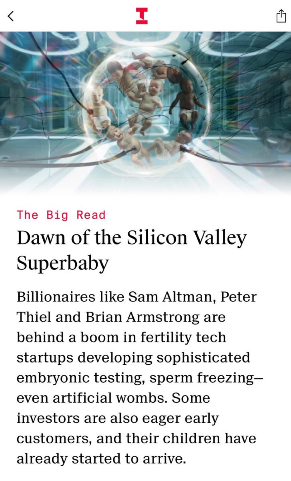 Text:
The Big Read
Dawn of the Silicon Valley
Superbaby
Billionaires like Sam Altman, Peter
Thiel and Brian Armstrong are
behind a boom in fertility tech
startups developing sophisticated
embryonic testing, sperm freezing-
even artificial wombs. Some
investors are also eager early
customers, and their children have
already started to arrive.
