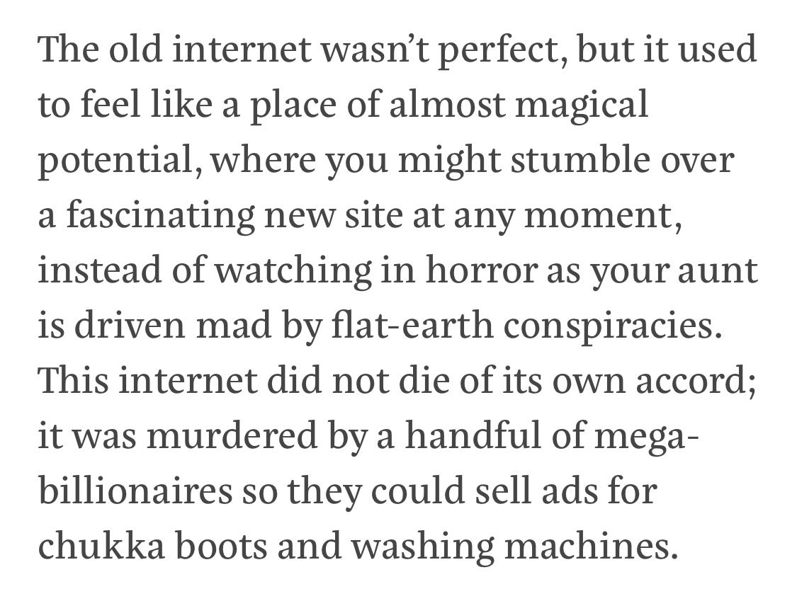 Text:
The old internet wasn’t perfect, but it used to feel like a place of almost magical potential, where you might stumble over a fascinating new site at any moment, instead of watching in horror as your aunt is driven mad by flat-earth conspiracies. This internet did not die of its own accord; it was murdered by a handful of mega-billionaires so they could sell ads for chukka boots and washing machines.
