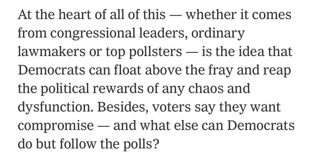 Text:
At the heart of all of this - whether it comes from congressional leaders, ordinary lawmakers or top pollsters - is the idea that Democrats can float above the fray and reap the political rewards of any chaos and dysfunction. Besides, voters say they want compromise - and what else can Democrats do but follow the polls?