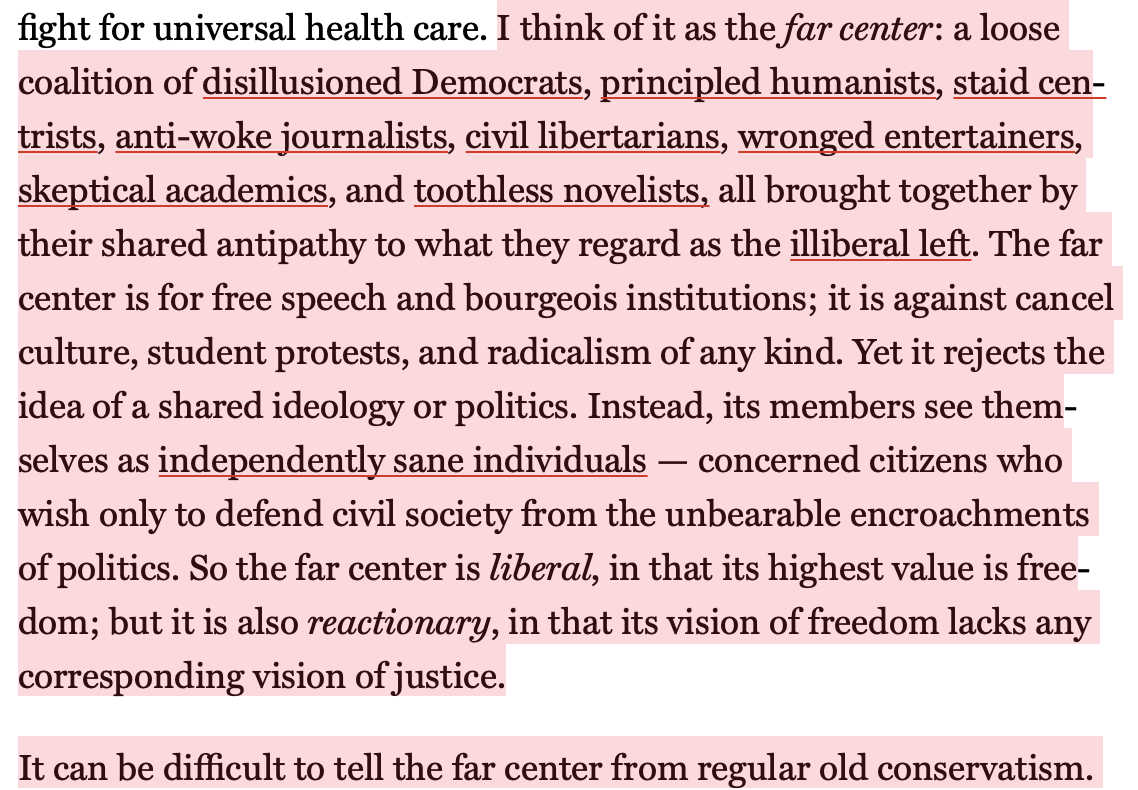 Text:
I think of it as the far center: a loose coalition of disillusioned Democrats, principled humanists, staid centrists, anti-woke journalists, civil libertarians, wronged entertainers, skeptical academics, and toothless novelists, all brought together by their shared antipathy to what they regard as the illiberal left. The far center is for free speech and bourgeois institutions; it is against cancel culture, student protests, and radicalism of any kind. Yet it rejects the idea of a shared ideology or politics. Instead, its members see themselves as independently sane individuals — concerned citizens who wish only to defend civil society from the unbearable encroachments of politics. So the far center is liberal, in that its highest value is freedom; but it is also reactionary, in that its vision of freedom lacks any corresponding vision of justice.
It can be difficult to tell the far center from regular old conservatism.