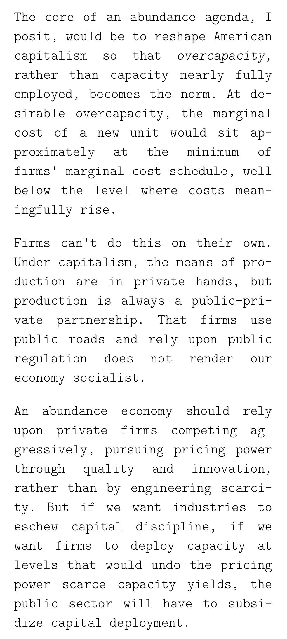 Text:
The core of an abundance agenda, I posit, would be to reshape American capitalism so that overcapacity, rather than capacity nearly fully employed, becomes the norm. At desirable overcapacity, the marginal cost of a new unit would sit approximately at the minimum of firms' marginal cost schedule, well below the level where costs meaningfully rise.
Firms can't do this on their own. Under capitalism, the means of production are in private hands, but production is always a public-private partnership. That firms use public roads and rely upon public regulation does not render our economy socialist.
An abundance economy should rely upon private firms competing aggressively, pursuing pricing power through quality and innovation, rather than by engineering scarcity. But if we want industries to eschew capital discipline, if we want firms to deploy capacity at levels that would undo the pricing power scarce capacity yields, the public sector will have to subsidize capital deployment.