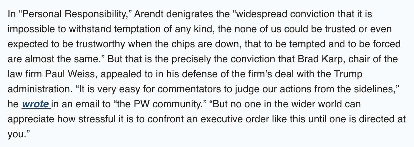 Text:
In “Personal Responsibility,” Arendt denigrates the “widespread conviction that it is impossible to withstand temptation of any kind, the none of us could be trusted or even expected to be trustworthy when the chips are down, that to be tempted and to be forced are almost the same.” But that is the precisely the conviction that Brad Karp, chair of the law firm Paul Weiss, appealed to in his defense of the firm’s deal with the Trump administration. “It is very easy for commentators to judge our actions from the sidelines,” he wrote in an email to “the PW community.” “But no one in the wider world can appreciate how stressful it is to confront an executive order like this until one is directed at you.”