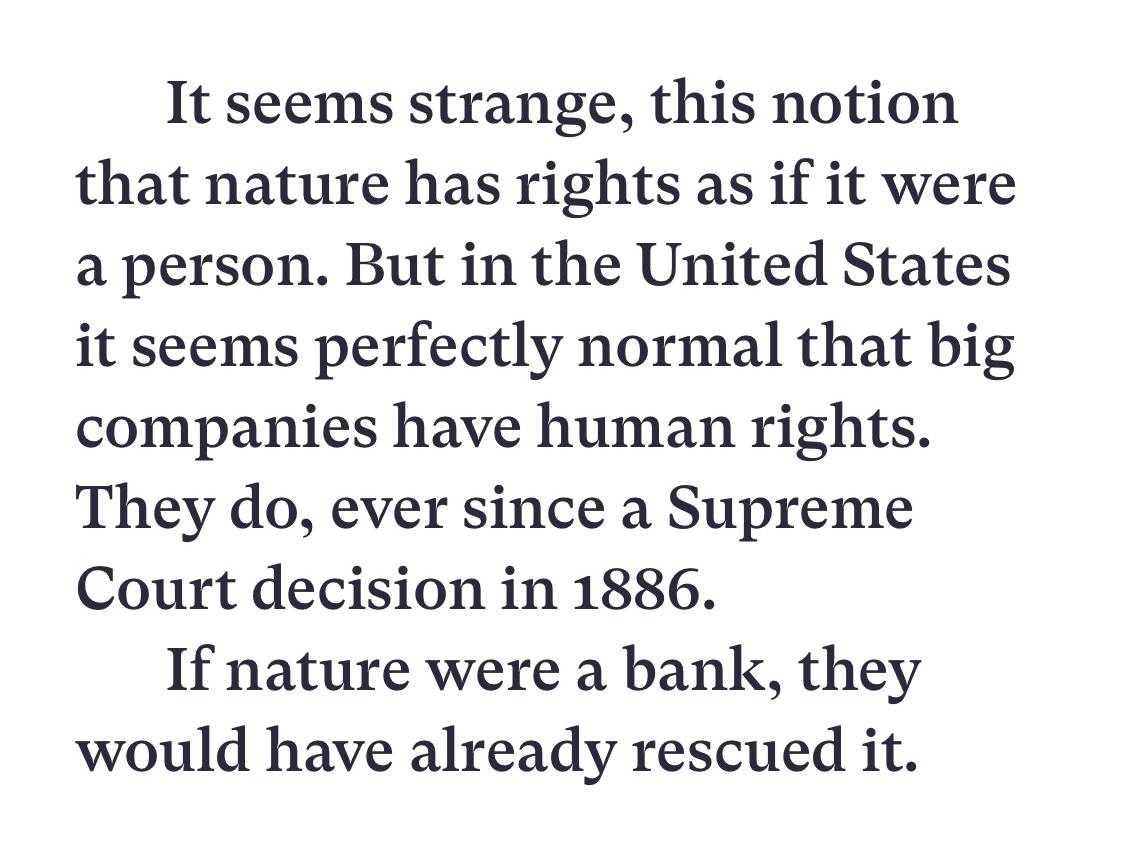 Text:
It seems strange, this notion that nature has rights as if it were a person. But in the United States it seems perfectly normal that big companies have human rights. They do, ever since a Supreme Court decision in 1886.
If nature were a bank, they would have already rescued it.