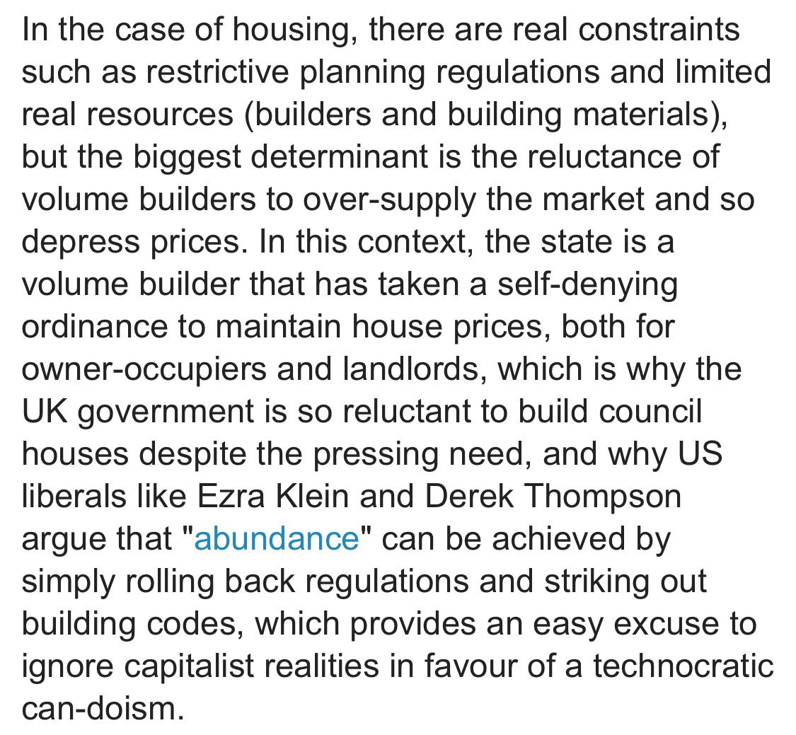 Text:
“In the case of housing, there are real constraints such as restrictive planning regulations and limited real resources (builders and building materials), but the biggest determinant is the reluctance of volume builders to over-supply the market and so depress prices. In this context, the state is a volume builder that has taken a self-denying ordinance to maintain house prices, both for owner-occupiers and landlords, which is why the UK government is so reluctant to build council houses despite the pressing need, and why US liberals like Ezra Klein and Derek Thompson argue that