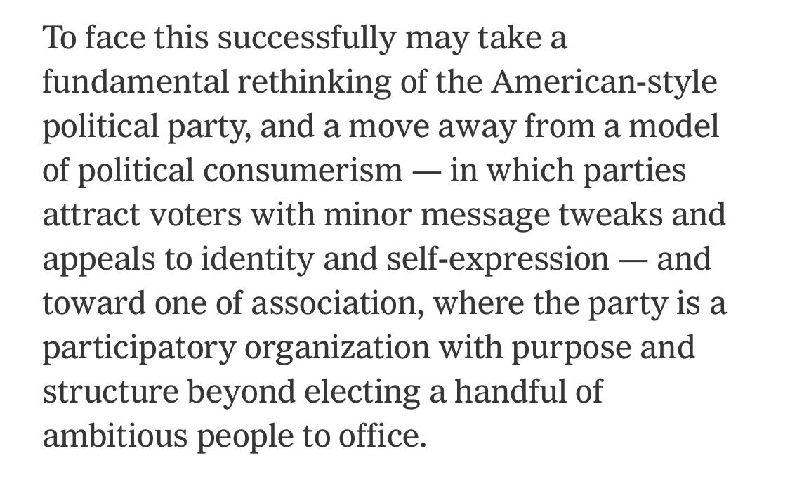 Text:
To face this successfully may take a fundamental rethinking of the American-style political party, and a move away from a model of political consumerism - in which parties attract voters with minor message tweaks and appeals to identity and self-expression - and toward one of association, where the party is a participatory organization with purpose and structure beyond electing a handful of ambitious people to office.