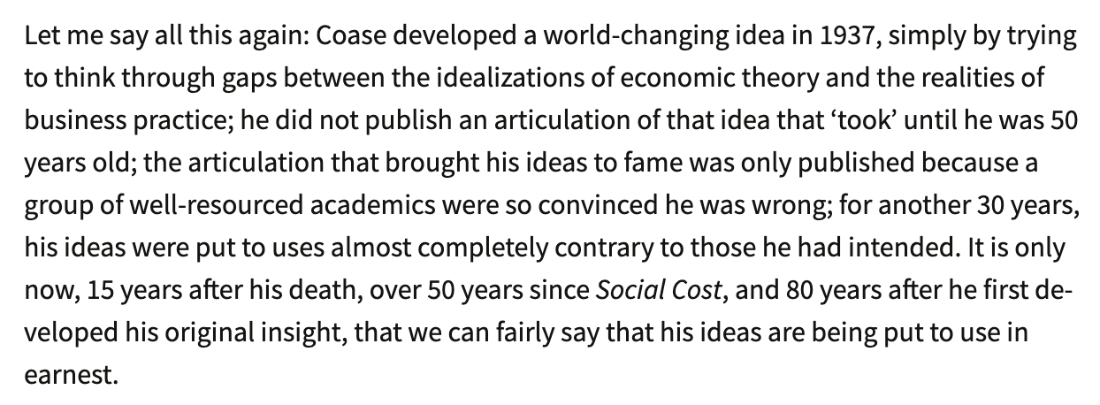 Text:
Let me say all this again: Coase developed a world-changing idea in 1937, simply by trying to think through gaps between the idealizations of economic theory and the realities of business practice; he did not publish an articulation of that idea that 'took' until he was 50 years old; the articulation that brought his ideas to fame was only published because a group of well-resourced academics were so convinced he was wrong; for another 30 years, his ideas were put to uses almost completely contrary to those he had intended. It is only now, 15 years after his death, over 50 years since Social Cost, and 80 years after he first developed his original insight, that we can fairly say that his ideas are being put to use in earnest.